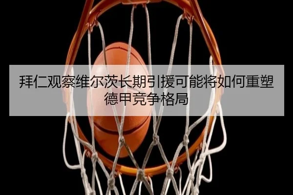 拜仁观察维尔茨长期引援可能将如何重塑德甲竞争格局