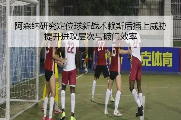 阿森纳研究定位球新战术赖斯后插上威胁提升进攻层次与破门效率
