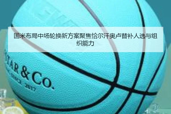 国米布局中场轮换新方案聚焦恰尔汗奥卢替补人选与组织能力