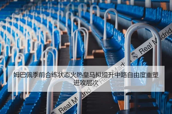 姆巴佩季前合练状态火热皇马拟提升中路自由度重塑进攻层次