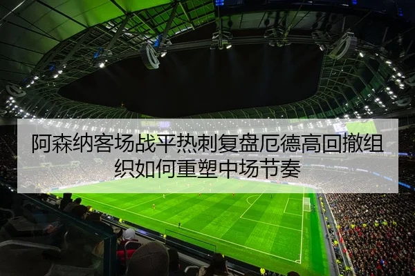 阿森纳客场战平热刺复盘厄德高回撤组织如何重塑中场节奏