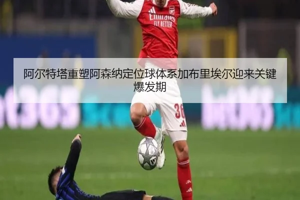 阿尔特塔重塑阿森纳定位球体系加布里埃尔迎来关键爆发期
